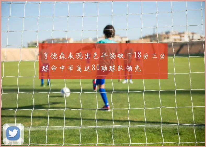 亨德森表现出色半场砍下18分三分球命中率高达80助球队领先