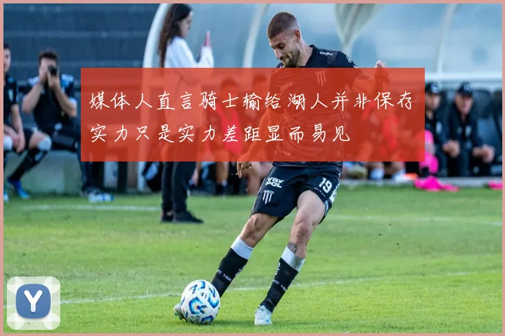 媒体人直言骑士输给湖人并非保存实力只是实力差距显而易见